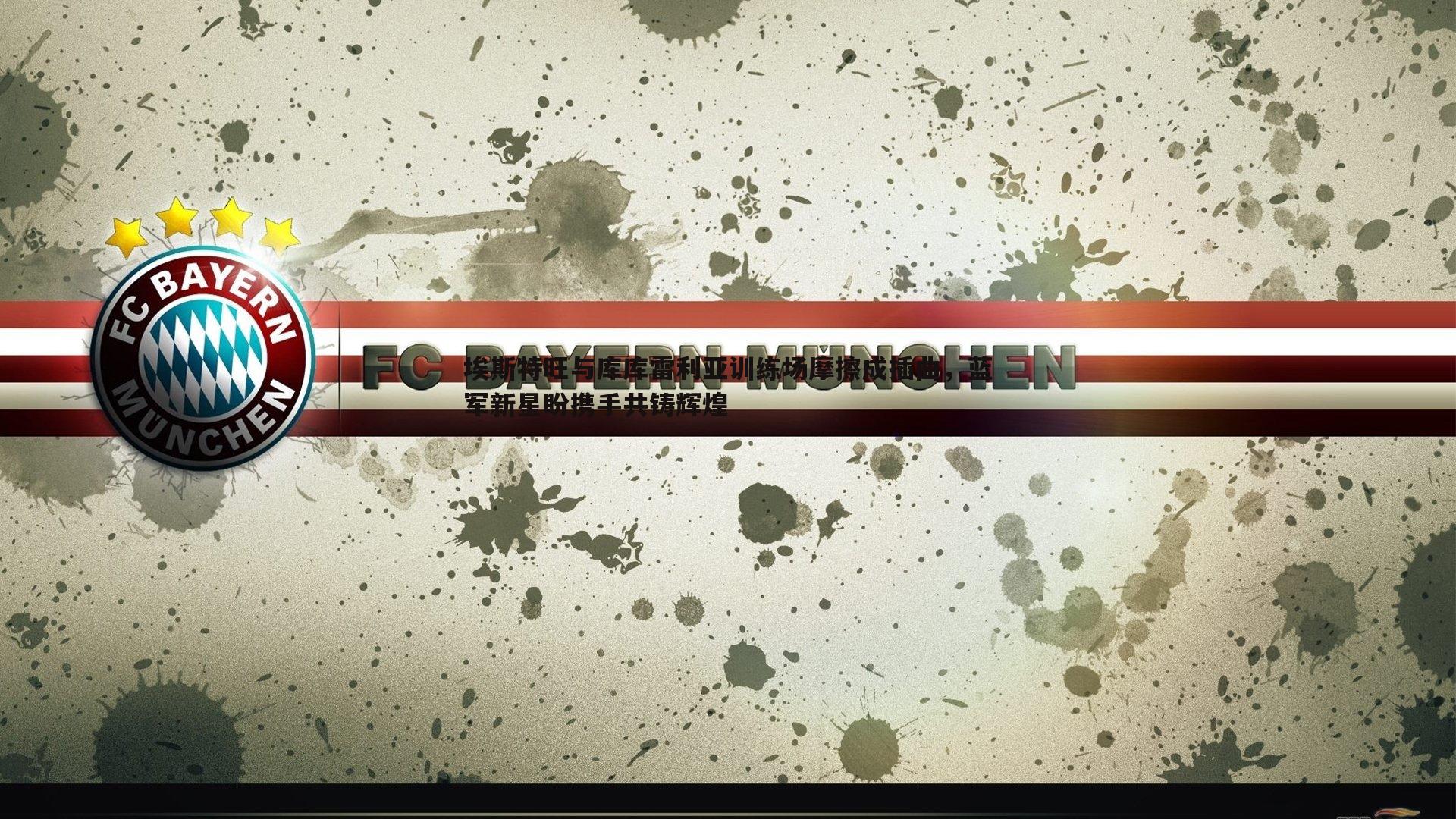 埃斯特旺与库库雷利亚训练场摩擦成插曲，蓝军新星盼携手共铸辉煌