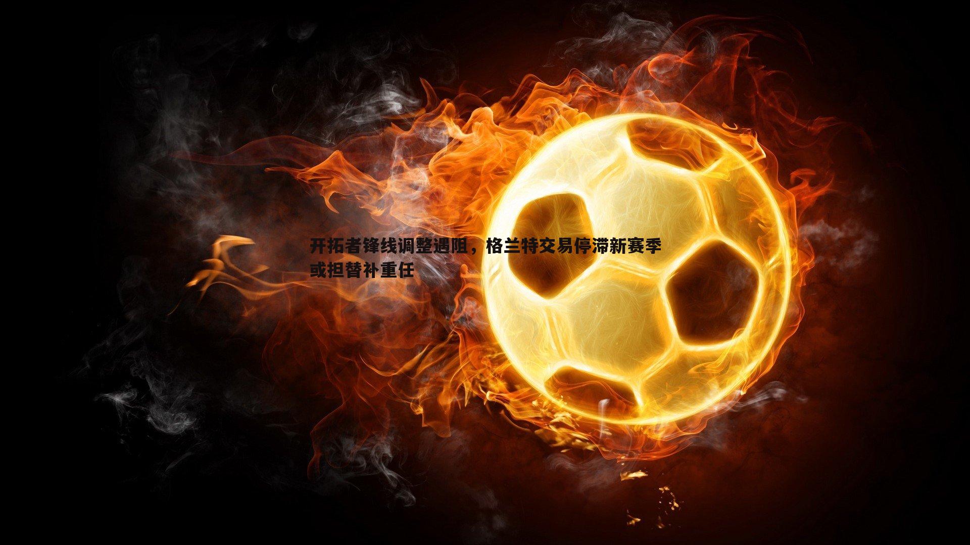 开拓者锋线调整遇阻，格兰特交易停滞新赛季或担替补重任