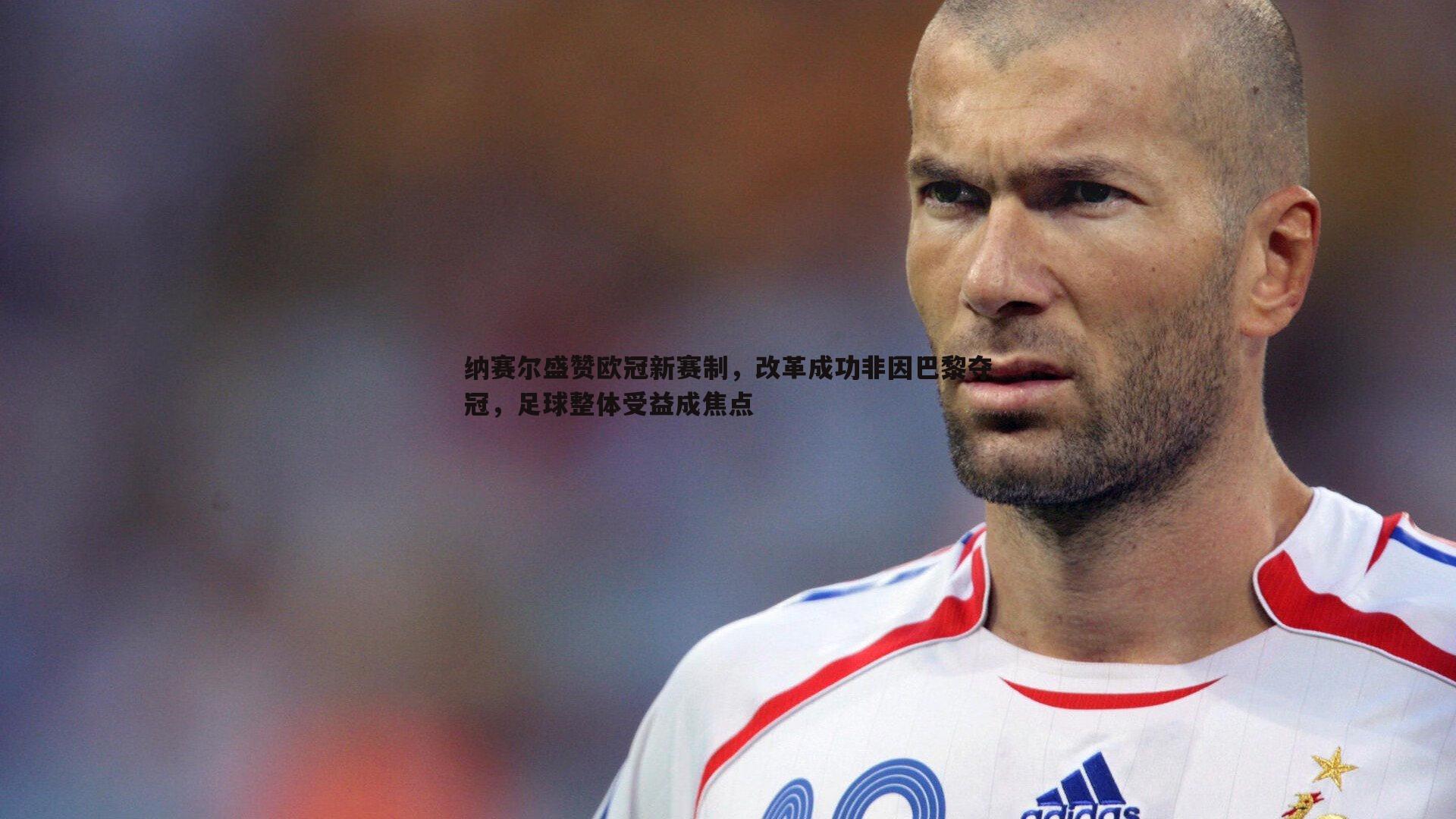 od体育-纳赛尔盛赞欧冠新赛制，改革成功非因巴黎夺冠，足球整体受益成焦点